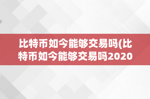 比特币如今能够交易吗(比特币如今能够交易吗2020年)
