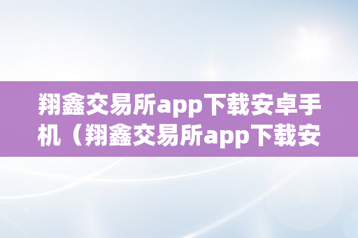 翔鑫交易所app下载安卓手机（翔鑫交易所app下载安卓手机版）