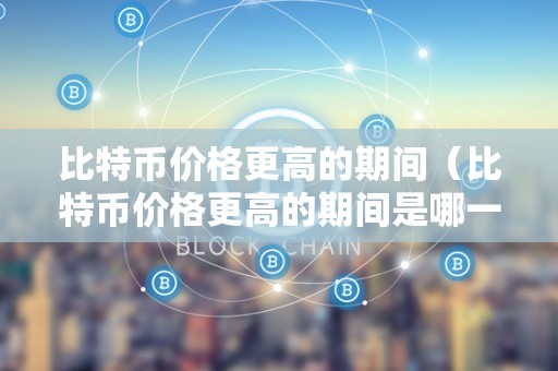 比特币价格更高的期间（比特币价格更高的期间是哪一年）
