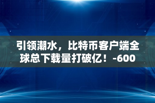 引领潮水，比特币客户端全球总下载量打破亿！-600212股吧