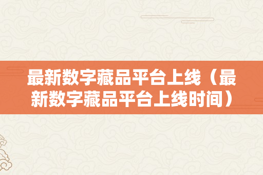 最新数字藏品平台上线（最新数字藏品平台上线时间）