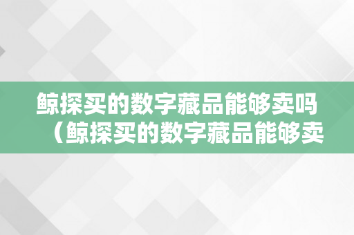 鲸探买的数字藏品能够卖吗（鲸探买的数字藏品能够卖吗平安吗）