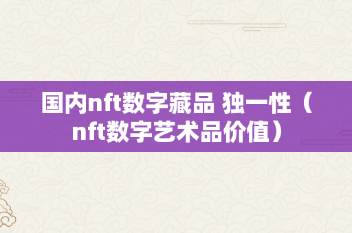 国内nft数字藏品 独一性（nft数字艺术品价值）