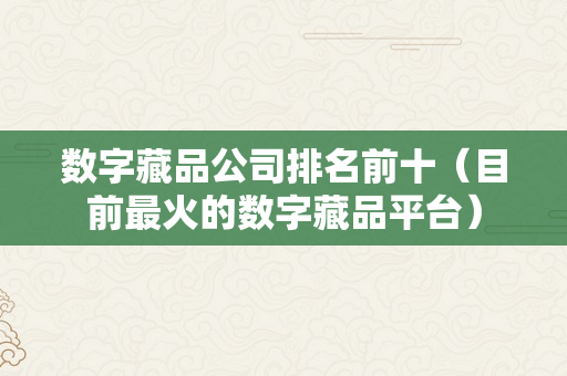 数字藏品公司排名前十（目前最火的数字藏品平台）
