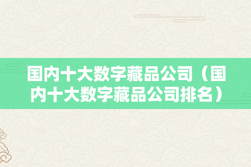 国内十大数字藏品公司（国内十大数字藏品公司排名）