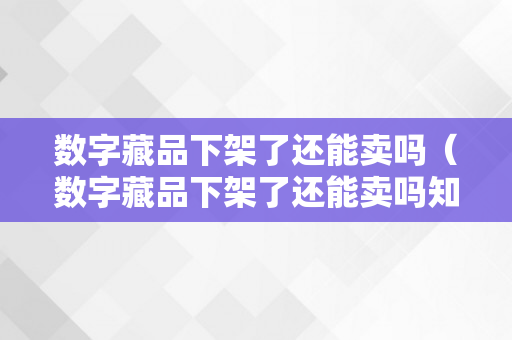 数字藏品下架了还能卖吗（数字藏品下架了还能卖吗知乎）