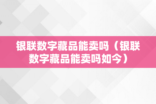 银联数字藏品能卖吗（银联数字藏品能卖吗如今）
