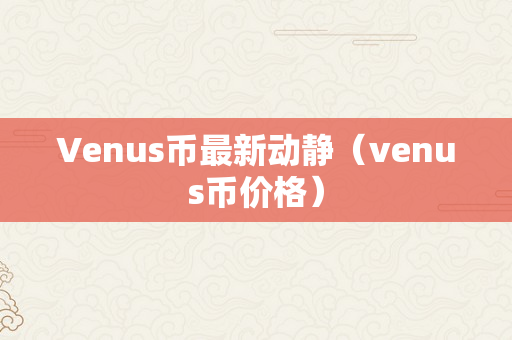 Venus币最新动静（venus币价格）