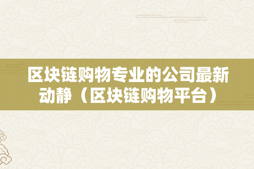 区块链购物专业的公司最新动静（区块链购物平台）