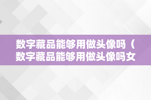 数字藏品能够用做头像吗（数字藏品能够用做头像吗女生）