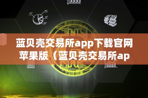 蓝贝壳交易所app下载官网苹果版（蓝贝壳交易所app下载官网苹果版）