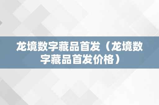 龙境数字藏品首发（龙境数字藏品首发价格）