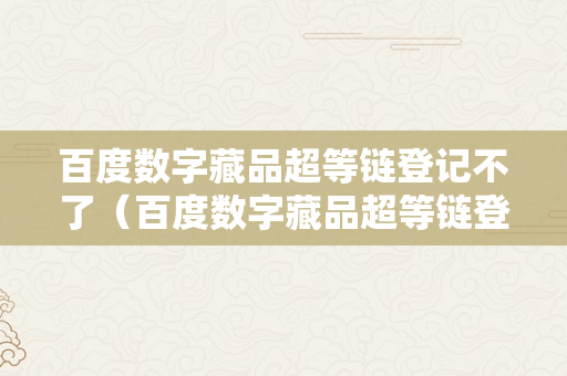 百度数字藏品超等链登记不了（百度数字藏品超等链登记不了怎么办?）