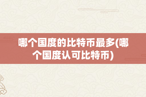 哪个国度的比特币最多(哪个国度认可比特币)