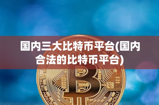 国内三大比特币平台(国内合法的比特币平台)