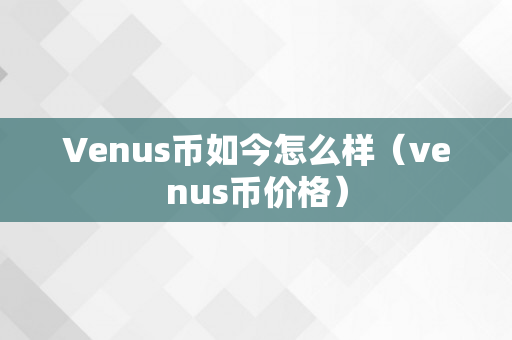 Venus币如今怎么样（venus币价格）