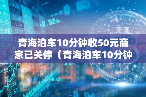 青海泊车10分钟收50元商家已关停（青海泊车10分钟收50元商家已关停吗）