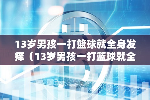 13岁男孩一打篮球就全身发痒（13岁男孩一打篮球就全身发痒怎么回事）