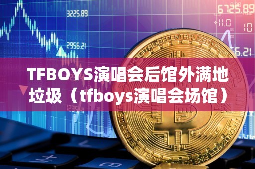 TFBOYS演唱会后馆外满地垃圾（tfboys演唱会场馆）