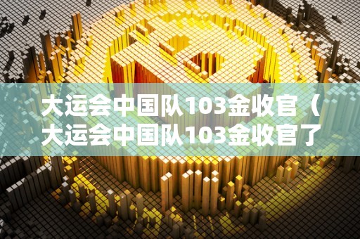 大运会中国队103金收官（大运会中国队103金收官了吗）