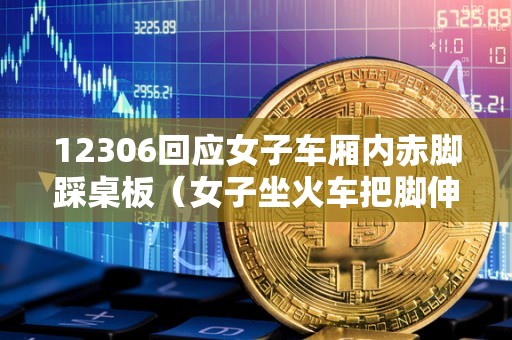 12306回应女子车厢内赤脚踩桌板（女子坐火车把脚伸到旁边座位）