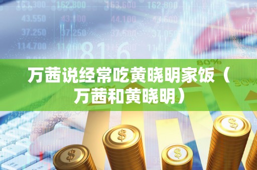 万茜说经常吃黄晓明家饭（万茜和黄晓明）