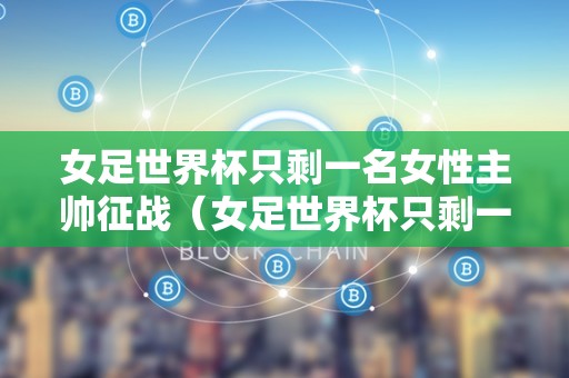 女足世界杯只剩一名女性主帅征战（女足世界杯只剩一名女性主帅征战视频）