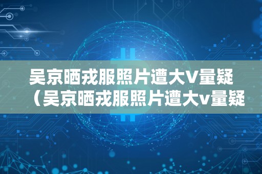 吴京晒戎服照片遭大V量疑（吴京晒戎服照片遭大v量疑视频）