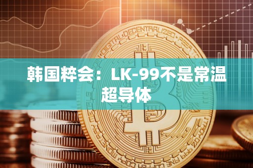 韩国粹会：LK-99不是常温超导体