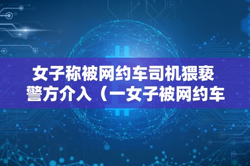 女子称被网约车司机猥亵 警方介入（一女子被网约车司机）