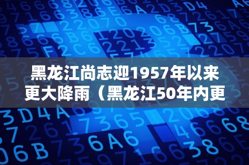 黑龙江尚志迎1957年以来更大降雨（黑龙江50年内更大雨量）