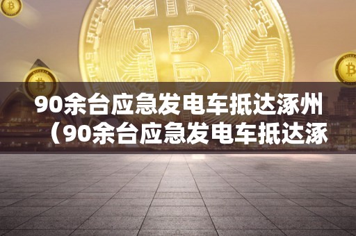 90余台应急发电车抵达涿州（90余台应急发电车抵达涿州市）