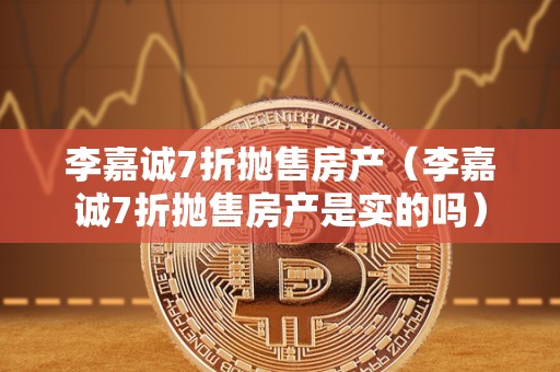 李嘉诚7折抛售房产（李嘉诚7折抛售房产是实的吗）