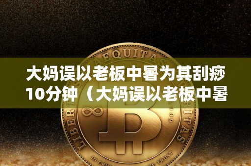 大妈误以老板中暑为其刮痧10分钟（大妈误以老板中暑为其刮痧10分钟视频）