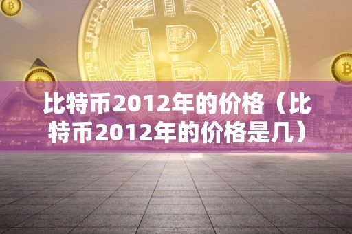 比特币2012年的价格（比特币2012年的价格是几）