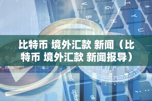 比特币 境外汇款 新闻（比特币 境外汇款 新闻报导）