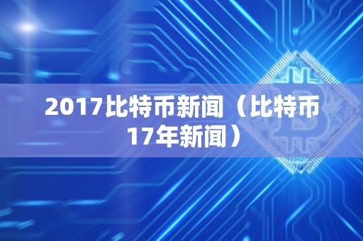 2017比特币新闻（比特币17年新闻）
