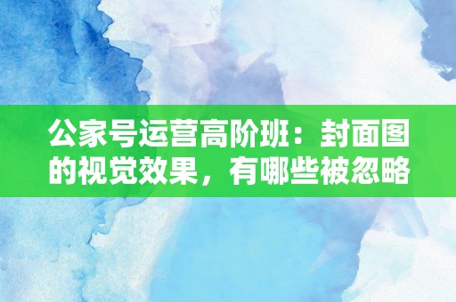 公家号运营高阶班：封面图的视觉效果，有哪些被忽略的点？