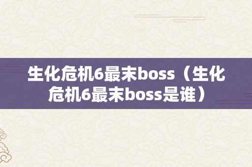 生化危机6最末boss（生化危机6最末boss是谁）