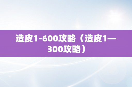 造皮1-600攻略（造皮1—300攻略）