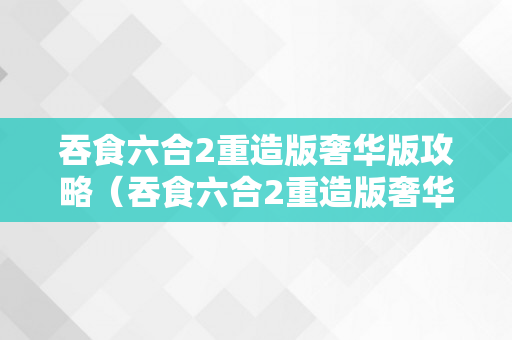 吞食六合2重造版奢华版攻略（吞食六合2重造版奢华版攻略专区）