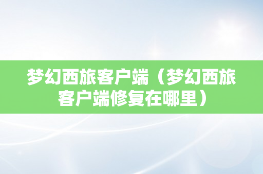梦幻西旅客户端（梦幻西旅客户端修复在哪里）