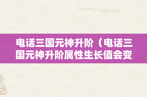 电话三国元神升阶（电话三国元神升阶属性生长值会变吗）