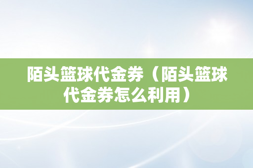 陌头篮球代金券（陌头篮球代金券怎么利用）