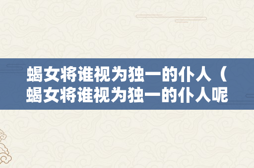 蝎女将谁视为独一的仆人（蝎女将谁视为独一的仆人呢）