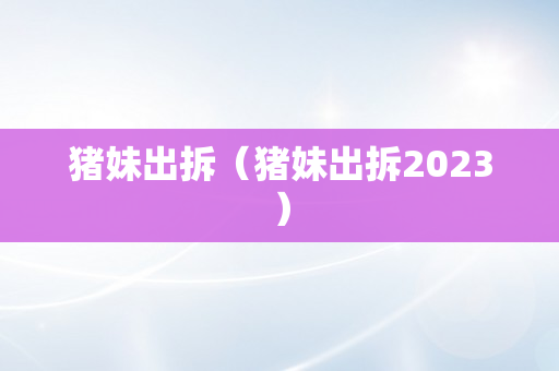 猪妹出拆（猪妹出拆2023）
