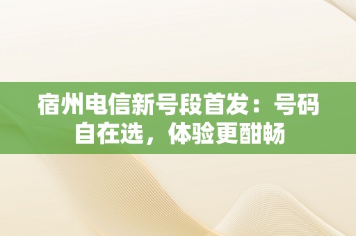 宿州电信新号段首发：号码自在选，体验更酣畅