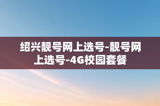 绍兴靓号网上选号-靓号网上选号-4G校园套餐