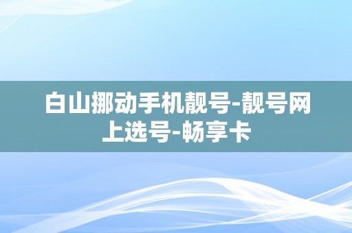 白山挪动手机靓号-靓号网上选号-畅享卡