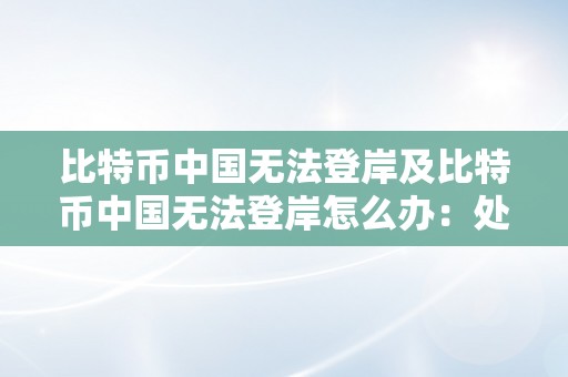 比特币中国无法登岸及比特币中国无法登岸怎么办：处理办法和留意事项